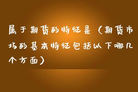属于期货的特征是（期货市场的基本特征包括以下哪几个方面）_https://www.gongyisiwang.com_股指期货交易手续费_第1张