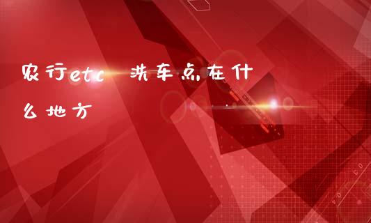 农行etc  洗车点在什么地方_https://www.gongyisiwang.com_焦炭期货手续费_第1张