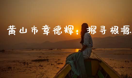黄山市章德辉：探寻根源_https://www.gongyisiwang.com_焦炭期货手续费_第1张