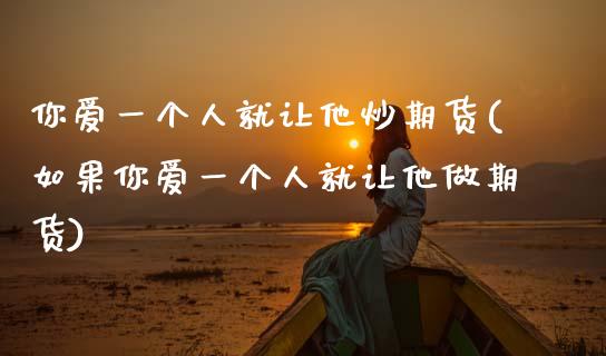 你爱一个人就让他炒期货(如果你爱一个人就让他做期货)_https://www.gongyisiwang.com_期货公司手续费排名_第1张
