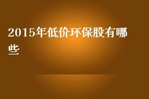 2015年低价环保股有哪些_https://www.gongyisiwang.com_股指期货交易手续费_第1张