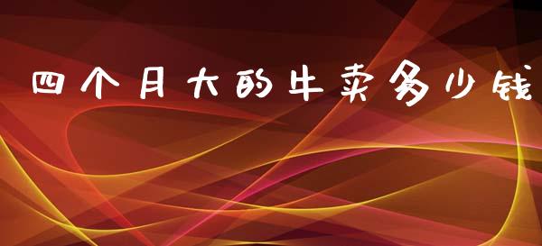四个月大的牛卖多少钱_https://www.gongyisiwang.com_广发期货手续费_第1张