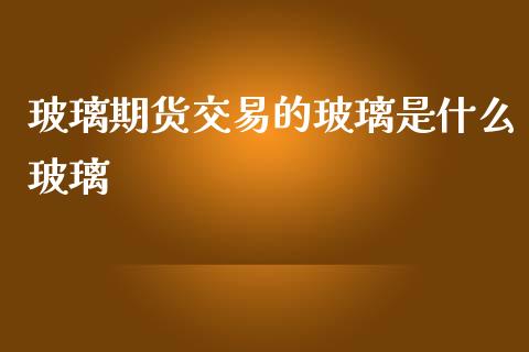 玻璃期货交易的玻璃是什么玻璃_https://www.gongyisiwang.com_恒指期货_第1张