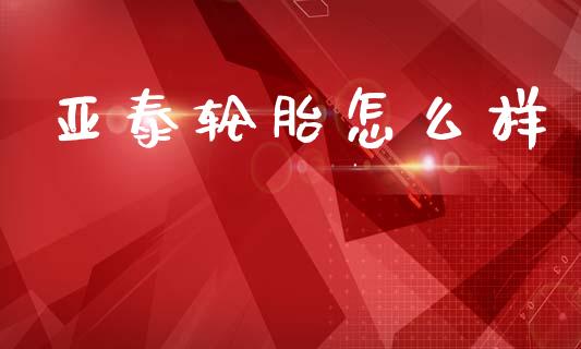 亚泰轮胎怎么样_https://www.gongyisiwang.com_原油期货_第1张