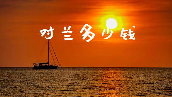 对兰多少钱_https://www.gongyisiwang.com_期货公司手续费排名_第1张