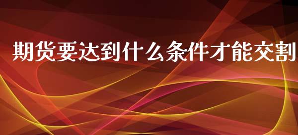期货要达到什么条件才能交割_https://www.gongyisiwang.com_期货公司手续费排名_第1张