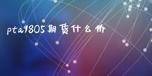 pta18O5期货什么价_https://www.gongyisiwang.com_广发期货手续费_第1张
