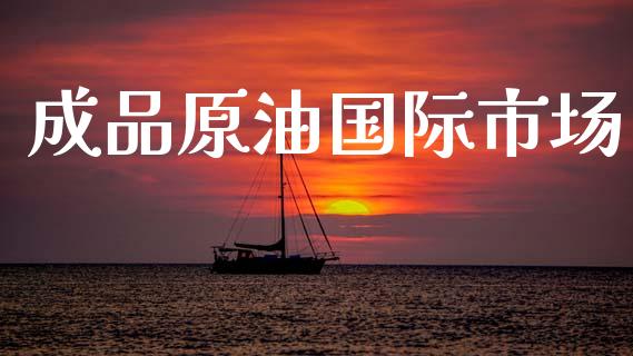 成品原油国际市场_https://www.gongyisiwang.com_道指_第1张