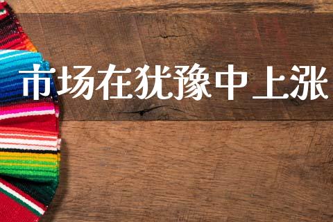 市场在犹豫中上涨_https://www.gongyisiwang.com_股指期货交易手续费_第1张