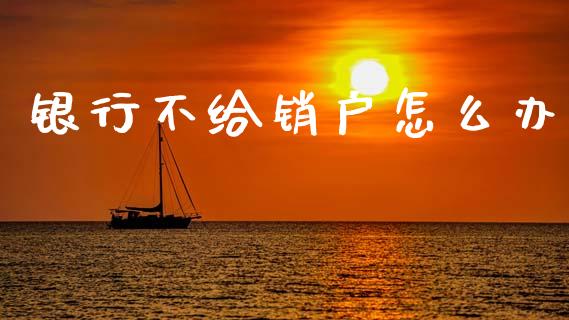银行不给销户怎么办_https://www.gongyisiwang.com_广发期货手续费_第1张