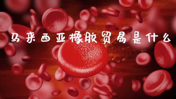 马来西亚橡胶贸易是什么_https://www.gongyisiwang.com_股指期货交易手续费_第1张